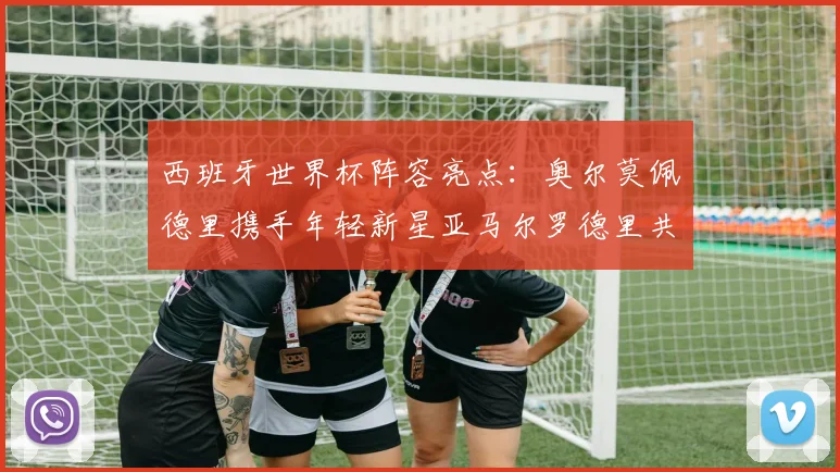 西班牙世界杯阵容亮点：奥尔莫佩德里携手年轻新星亚马尔罗德里共赴荣耀之战