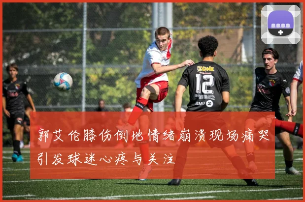 郭艾伦膝伤倒地情绪崩溃现场痛哭引发球迷心疼与关注
