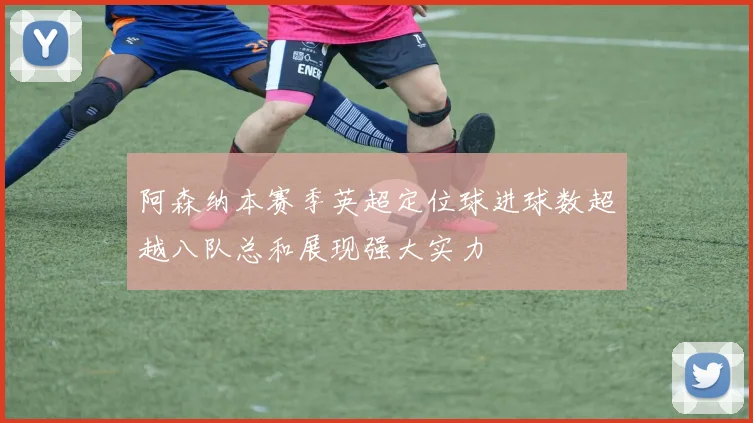 阿森纳本赛季英超定位球进球数超越八队总和展现强大实力