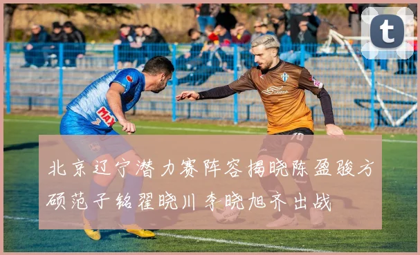 北京辽宁潜力赛阵容揭晓陈盈骏方硕范子铭翟晓川李晓旭齐出战