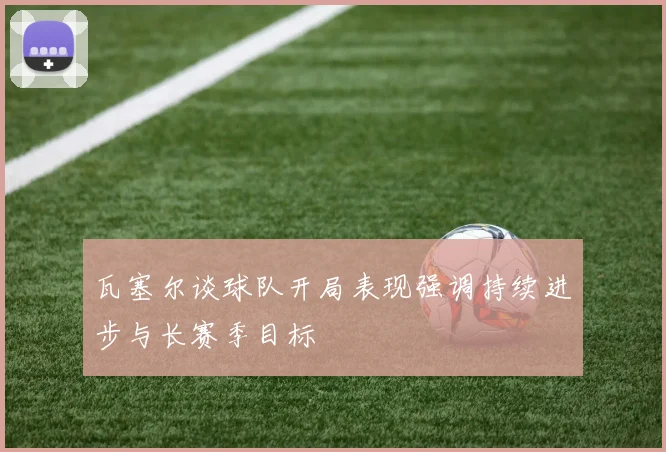 瓦塞尔谈球队开局表现强调持续进步与长赛季目标