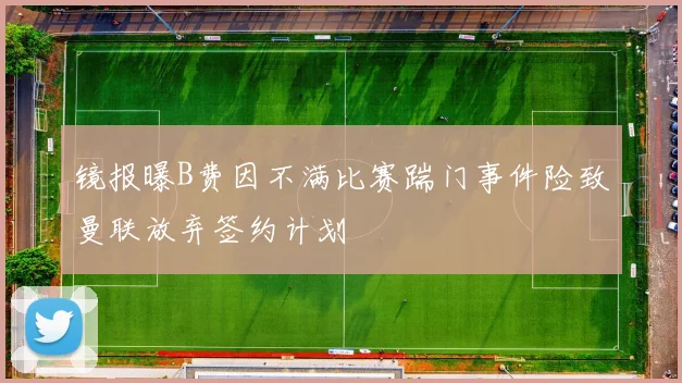 镜报曝B费因不满比赛踹门事件险致曼联放弃签约计划