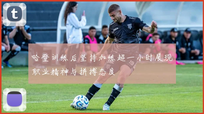 哈登训练后坚持加练超一小时展现职业精神与拼搏态度