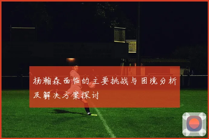 杨瀚森面临的主要挑战与困境分析及解决方案探讨