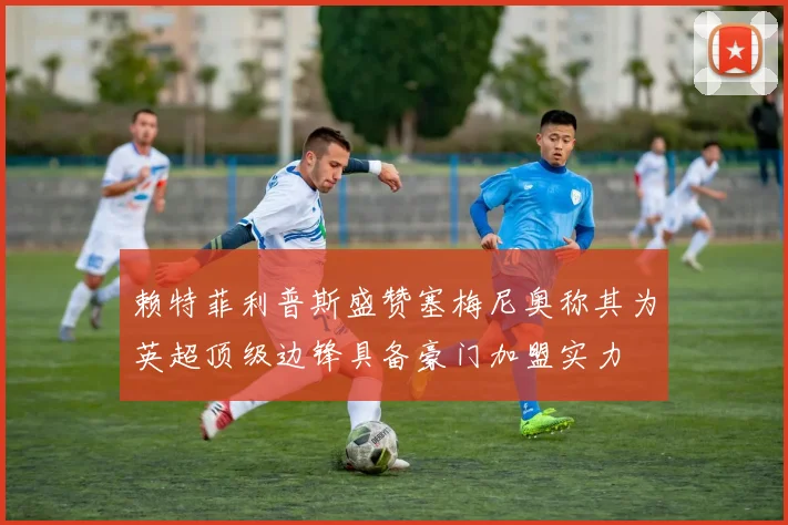 赖特菲利普斯盛赞塞梅尼奥称其为英超顶级边锋具备豪门加盟实力