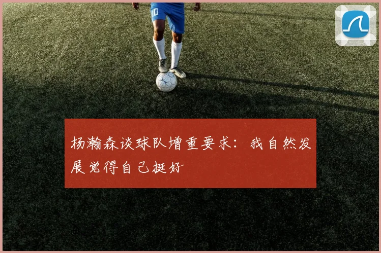 杨瀚森谈球队增重要求：我自然发展觉得自己挺好