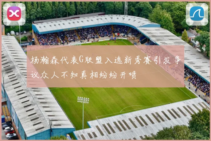 杨瀚森代表G联盟入选新秀赛引发争议众人不知真相纷纷开喷