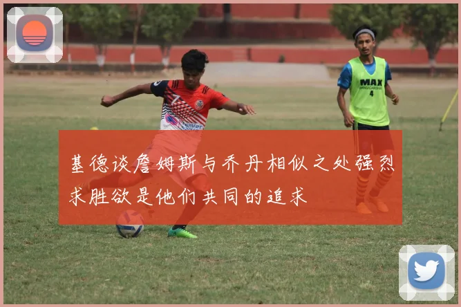 基德谈詹姆斯与乔丹相似之处强烈求胜欲是他们共同的追求