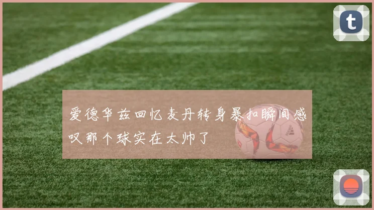 爱德华兹回忆麦丹转身暴扣瞬间感叹那个球实在太帅了