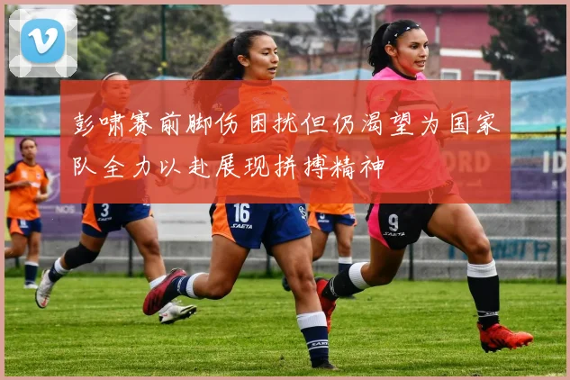 彭啸赛前脚伤困扰但仍渴望为国家队全力以赴展现拼搏精神