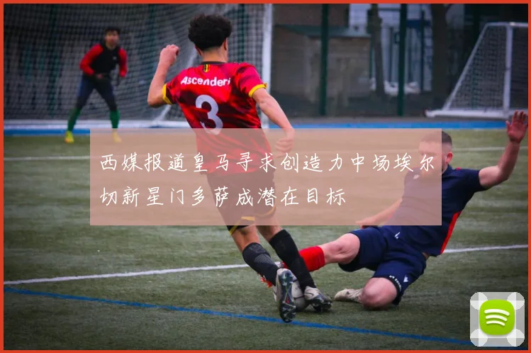 西媒报道皇马寻求创造力中场埃尔切新星门多萨成潜在目标