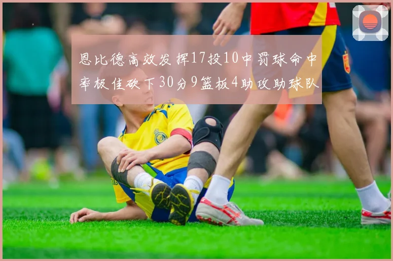 恩比德高效发挥17投10中罚球命中率极佳砍下30分9篮板4助攻助球队获胜