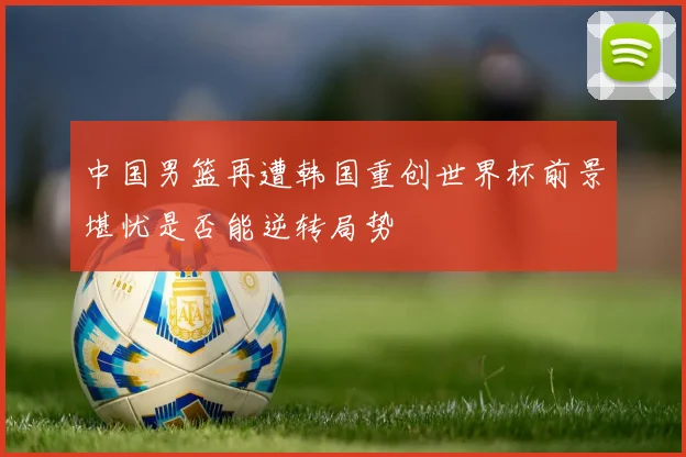 中国男篮再遭韩国重创世界杯前景堪忧是否能逆转局势